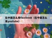 在中国怎么用facebook（在中国怎么用youtube）