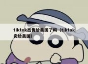 tiktok出售给美国了吗（tiktok卖给美国）