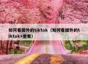 如何看国外的tiktok（如何看国外的tiktok+查看）