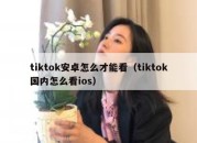 tiktok安卓怎么才能看（tiktok国内怎么看ios）