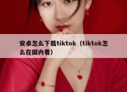 安卓怎么下载tiktok（tiktok怎么在国内看）