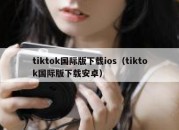 tiktok国际版下载ios（tiktok国际版下载安卓）