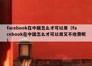 facebook在中国怎么才可以用（facebook在中国怎么才可以用又不收费呢）