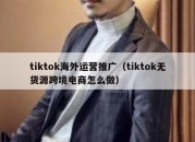 tiktok海外运营推广（tiktok无货源跨境电商怎么做）