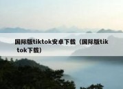 国际版tiktok安卓下载（国际版tik tok下载）