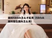 国际tiktok怎么才能用（tiktok国际版在国内怎么用）