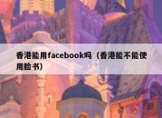 香港能用facebook吗（香港能不能使用脸书）