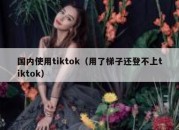 国内使用tiktok（用了梯子还登不上tiktok）