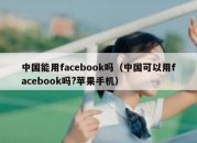 中国能用facebook吗（中国可以用facebook吗?苹果手机）