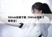 tiktok在哪下载（tiktok在哪下载安全）