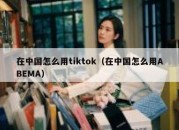 在中国怎么用tiktok（在中国怎么用ABEMA）