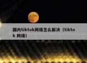 国内tiktok网络怎么解决（tiktok 网络）