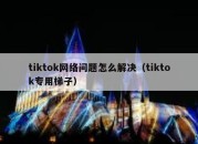 tiktok网络问题怎么解决（tiktok专用梯子）