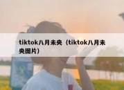 tiktok八月未央（tiktok八月未央图片）