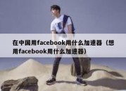 在中国用facebook用什么加速器（想用facebook用什么加速器）