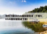 如何下载tiktok国际版安卓（下载tiktok国际版安卓下载）