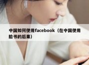 中国如何使用facebook（在中国使用脸书的后果）