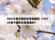 tiktok是中国的还是美国的（TikTok是中国的还是美国的）