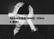 tiktok估值近5000亿（tiktok 股份）