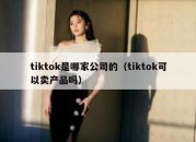 tiktok是哪家公司的（tiktok可以卖产品吗）