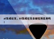 ai生成论文，AI生成论文会被检测出来吗！