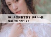 tiktok国际版下载了（tiktok国际版下载了通不了）