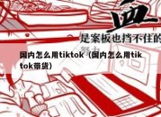 国内怎么用tiktok（国内怎么用tiktok带货）