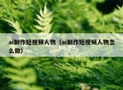 ai制作短视频人物（ai制作短视频人物怎么做）