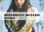 国内怎么登陆tiktok（国内怎么登陆tiktok安卓）