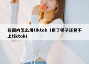 在国内怎么用tiktok（用了梯子还登不上tiktok）