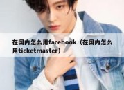 在国内怎么用facebook（在国内怎么用ticketmaster）