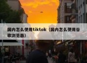 国内怎么使用tiktok（国内怎么使用谷歌浏览器）