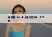 东南亚tiktok（东南亚tiktok下载）