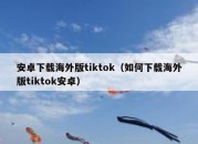 安卓下载海外版tiktok（如何下载海外版tiktok安卓）