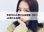 安卓tiktok用什么加速器（tik tok用什么加速）