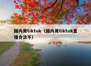 国内用tiktok（国内用tiktok直播合法不）