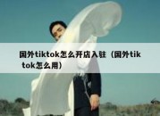 国外tiktok怎么开店入驻（国外tik tok怎么用）