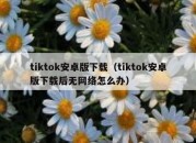 tiktok安卓版下载（tiktok安卓版下载后无网络怎么办）