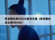 安卓国内用tiktok解决方案（安卓国内怎么用tiktok）