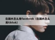 在国内怎么用facebook（在国内怎么用tiktok）