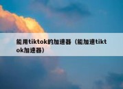 能用tiktok的加速器（能加速tiktok加速器）