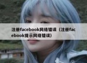 注册facebook网络错误（注册facebook提示网络错误）