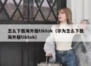 怎么下载海外版tiktok（华为怎么下载海外版tiktok）