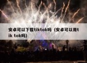 安卓可以下载tiktok吗（安卓可以用tik tok吗）