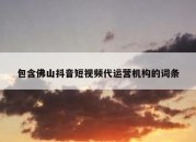 包含佛山抖音短视频代运营机构的词条