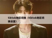 tiktok地区切换（tiktok地区切换设置）