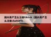 国内用户怎么注册tiktok（国内用户怎么注册chatGPT）