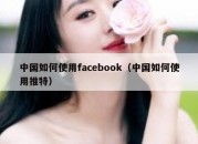 中国如何使用facebook（中国如何使用推特）