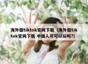 海外版tiktok官网下载（海外版tiktok官网下载 中国人可可以玩吗?）