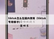 tiktok怎么在国内使用（tiktok专用梯子）